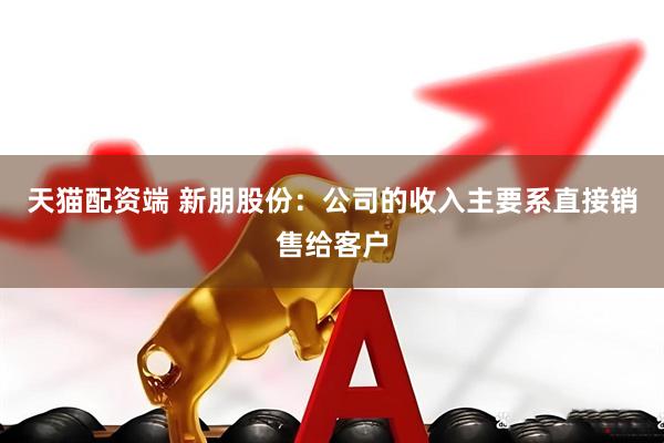 天猫配资端 新朋股份：公司的收入主要系直接销售给客户