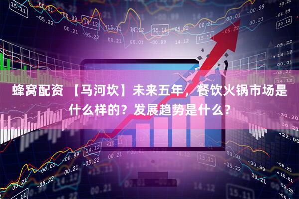 蜂窝配资 【马河坎】未来五年，餐饮火锅市场是什么样的？发展趋势是什么？