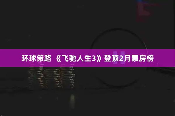 环球策路 《飞驰人生3》登顶2月票房榜