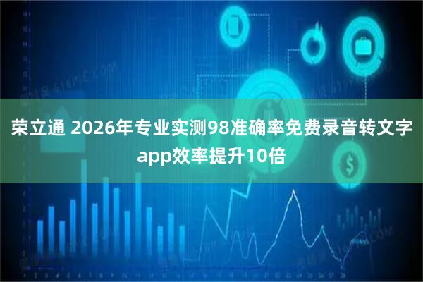 荣立通 2026年专业实测98准确率免费录音转文字app效率提升10倍