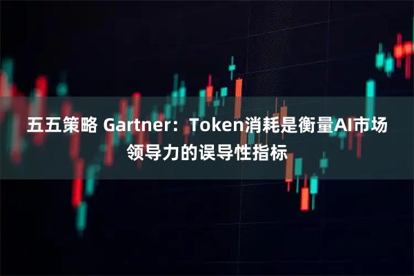 五五策略 Gartner：Token消耗是衡量AI市场领导力的误导性指标
