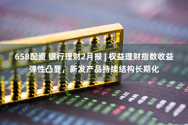 658配资 银行理财2月报 | 权益理财指数收益弹性凸显，新发产品持续结构长期化