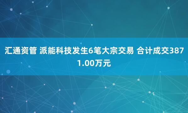 汇通资管 派能科技发生6笔大宗交易 合计成交3871.00万元