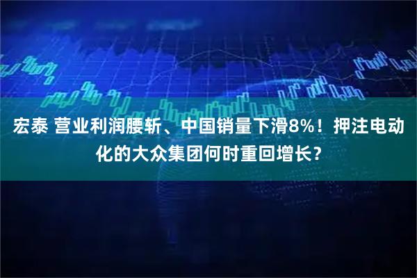 宏泰 营业利润腰斩、中国销量下滑8%！押注电动化的大众集团何时重回增长？