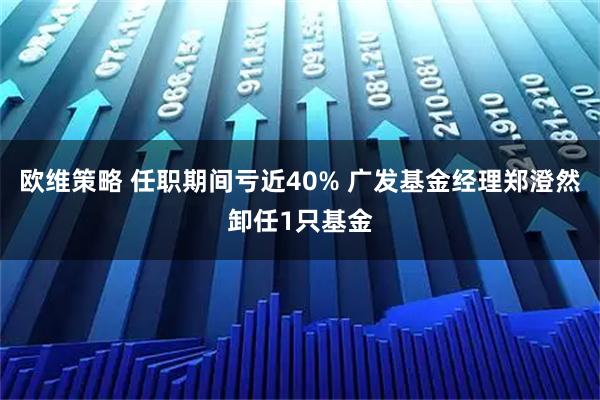 欧维策略 任职期间亏近40% 广发基金经理郑澄然卸任1只基金