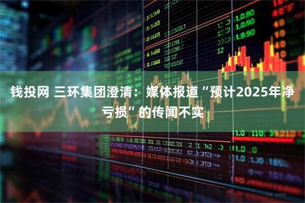 钱投网 三环集团澄清：媒体报道“预计2025年净亏损”的传闻不实