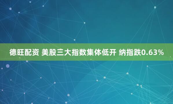 德旺配资 美股三大指数集体低开 纳指跌0.63%