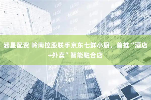涵星配资 岭南控股联手京东七鲜小厨，首推“酒店+外卖”智能融合店