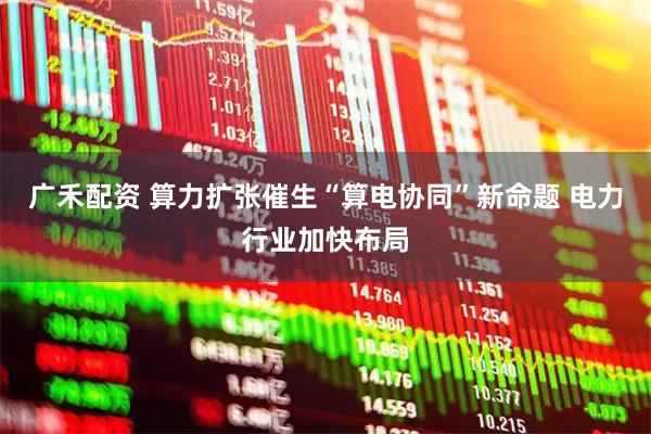 广禾配资 算力扩张催生“算电协同”新命题 电力行业加快布局