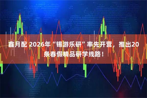 鑫月配 2026年“锡游乐研”率先开营，推出20条春假精品研学线路！