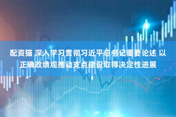 配资猫 深入学习贯彻习近平总书记重要论述 以正确政绩观推动支点建设取得决定性进展