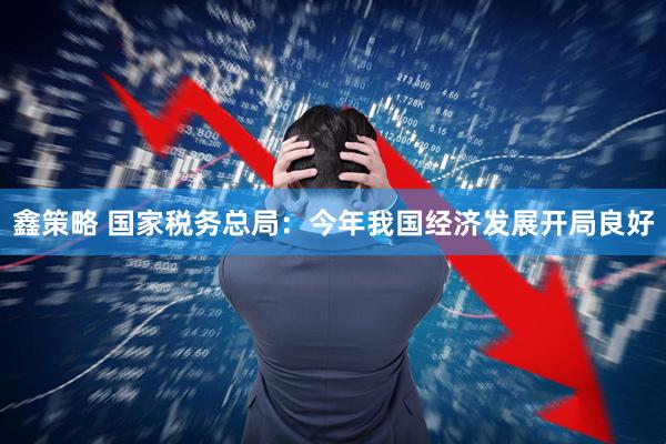 鑫策略 国家税务总局：今年我国经济发展开局良好