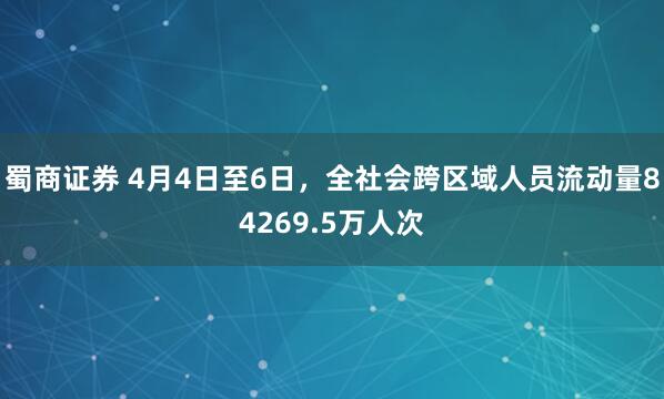 蜀商证券 4月4日至6日，全社会跨区域人员流动量84269.5万人次