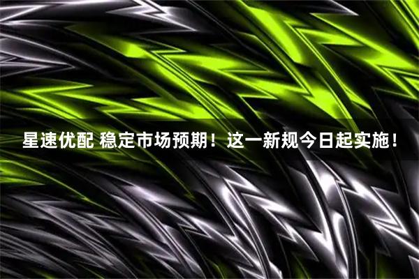 星速优配 稳定市场预期！这一新规今日起实施！