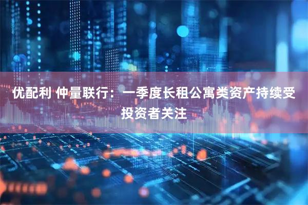 优配利 仲量联行：一季度长租公寓类资产持续受投资者关注