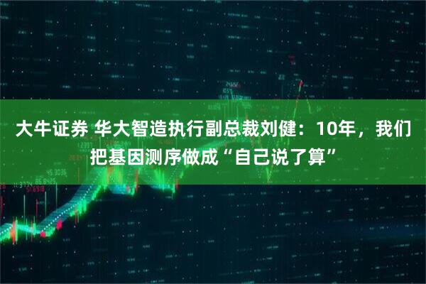 大牛证券 华大智造执行副总裁刘健：10年，我们把基因测序做成“自己说了算”