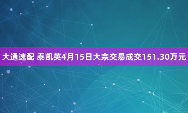 大通速配 泰凯英4月15日大宗交易成交151.30万元