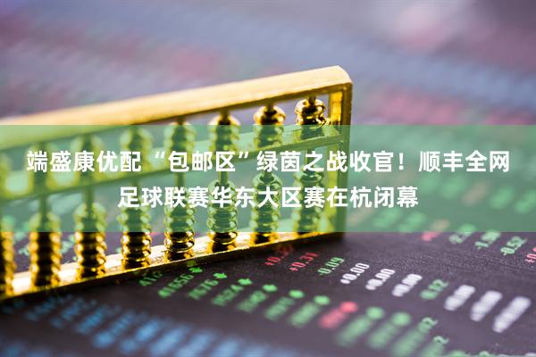 端盛康优配 “包邮区”绿茵之战收官！顺丰全网足球联赛华东大区赛在杭闭幕