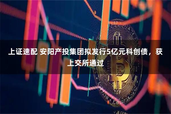 上证速配 安阳产投集团拟发行5亿元科创债，获上交所通过