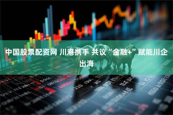 中国股票配资网 川港携手 共议“金融+”赋能川企出海