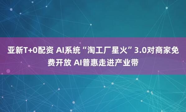 亚新T+0配资 AI系统“淘工厂星火”3.0对商家免费开放 AI普惠走进产业带