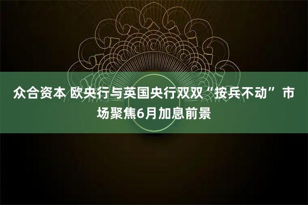 众合资本 欧央行与英国央行双双“按兵不动” 市场聚焦6月加息前景