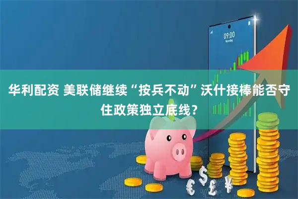 华利配资 美联储继续“按兵不动”沃什接棒能否守住政策独立底线？