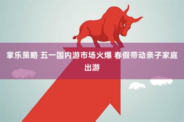 掌乐策略 五一国内游市场火爆 春假带动亲子家庭出游