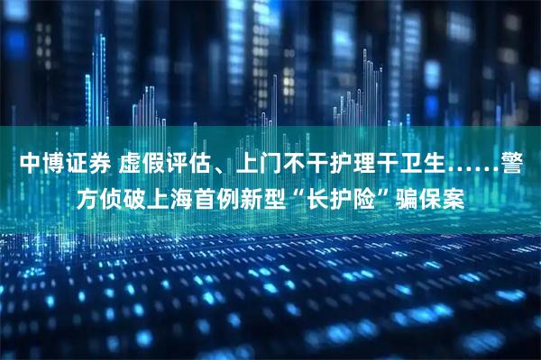 中博证券 虚假评估、上门不干护理干卫生……警方侦破上海首例新型“长护险”骗保案