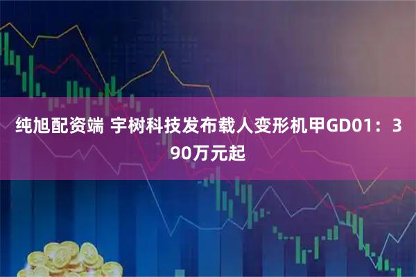 纯旭配资端 宇树科技发布载人变形机甲GD01:390万元起