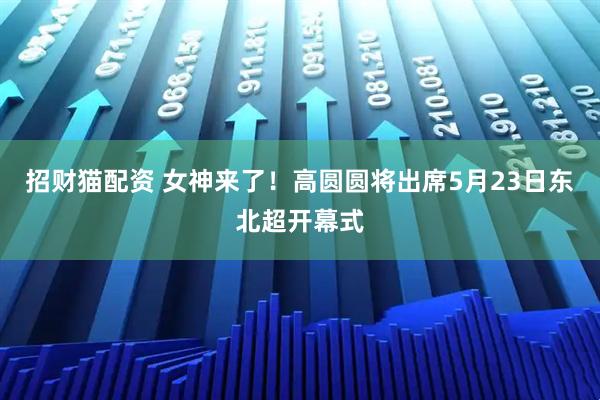 招财猫配资 女神来了！高圆圆将出席5月23日东北超开幕式