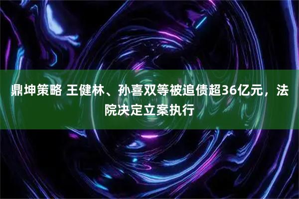 鼎坤策略 王健林、孙喜双等被追债超36亿元，法院决定立案执行