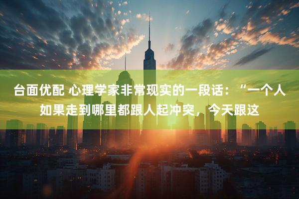 台面优配 心理学家非常现实的一段话：“一个人如果走到哪里都跟人起冲突，今天跟这