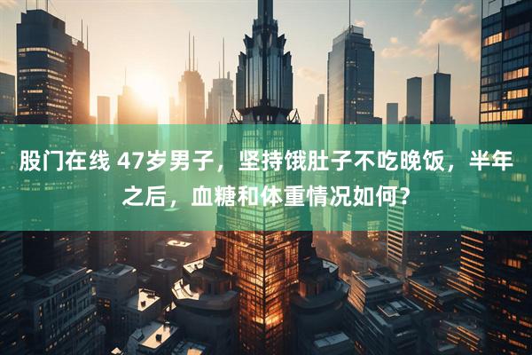股门在线 47岁男子，坚持饿肚子不吃晚饭，半年之后，血糖和体重情况如何？