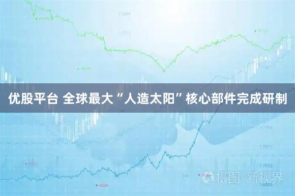优股平台 全球最大“人造太阳”核心部件完成研制