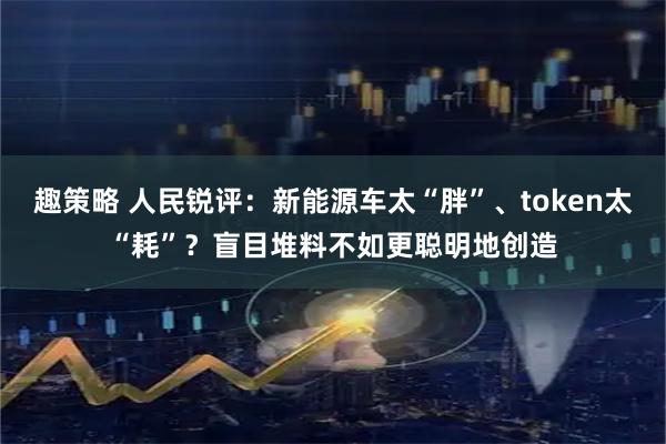 趣策略 人民锐评：新能源车太“胖”、token太“耗”？盲目堆料不如更聪明地创造