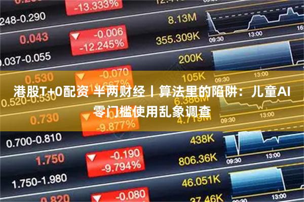 港股T+0配资 半两财经丨算法里的陷阱:儿童AI零门槛使用乱象调查