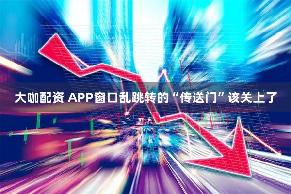 大咖配资 APP窗口乱跳转的“传送门”该关上了