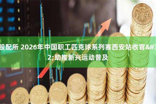 股配所 2026年中国职工匹克球系列赛西安站收官 助推新兴运动普及