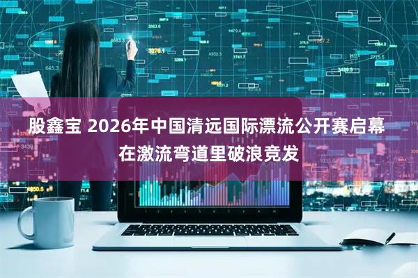 股鑫宝 2026年中国清远国际漂流公开赛启幕 在激流弯道里破浪竞发
