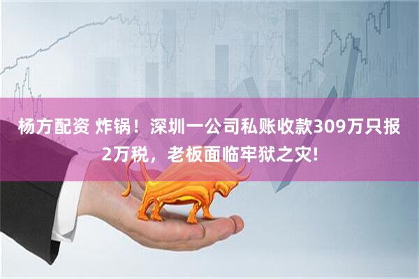 杨方配资 炸锅！深圳一公司私账收款309万只报2万税，老板面临牢狱之灾!