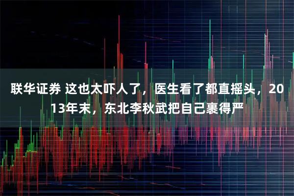 联华证券 这也太吓人了，医生看了都直摇头，2013年末，东北李秋武把自己裹得严