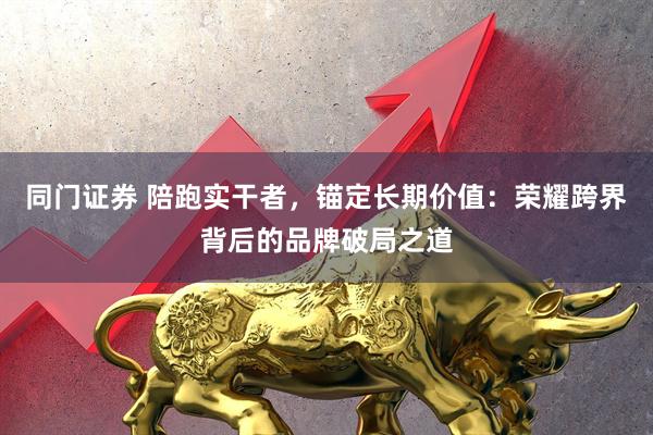 同门证券 陪跑实干者,锚定长期价值:荣耀跨界背后的品牌破局之道
