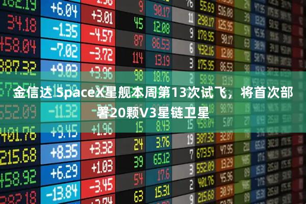 金信达 SpaceX星舰本周第13次试飞，将首次部署20颗V3星链卫星