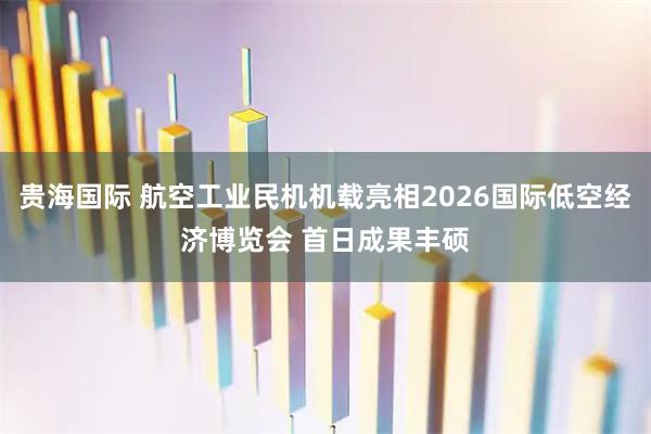 贵海国际 航空工业民机机载亮相2026国际低空经济博览会 首日成果丰硕