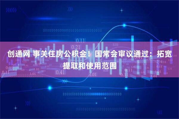 创通网 事关住房公积金！国常会审议通过：拓宽提取和使用范围